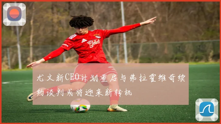 尤文新CEO计划重启与弗拉霍维奇续约谈判或将迎来新转机