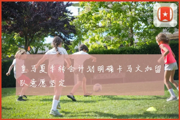 皇马夏季转会计划明确卡马文加留队意愿坚定