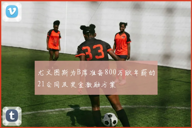 尤文图斯为B席准备800万欧年薪的21合同及奖金激励方案