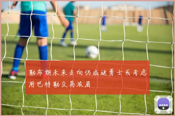 勒布朗未来去向仍成谜勇士或考虑用巴特勒交易浓眉