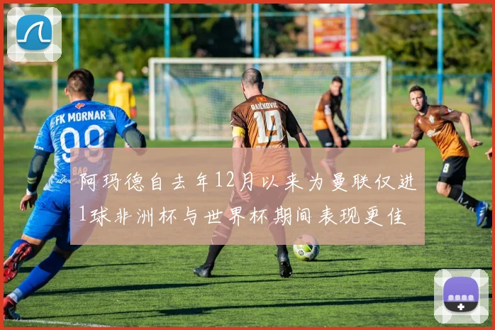 阿玛德自去年12月以来为曼联仅进1球非洲杯与世界杯期间表现更佳