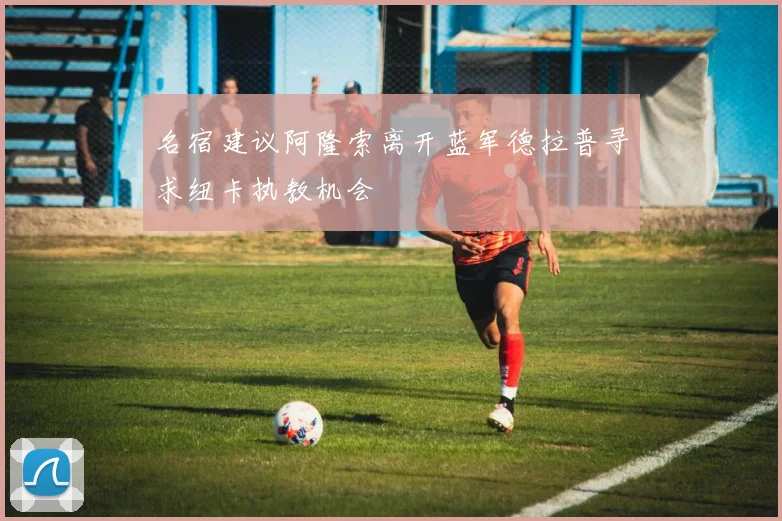 名宿建议阿隆索离开蓝军德拉普寻求纽卡执教机会