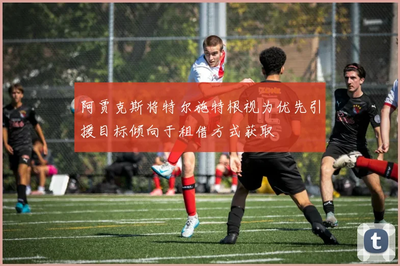 阿贾克斯将特尔施特根视为优先引援目标倾向于租借方式获取