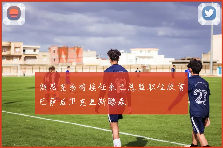 朗尼克或将接任米兰总监职位欣赏巴萨后卫克里斯滕森