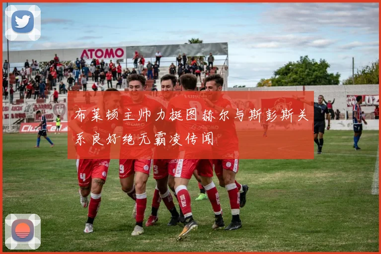 布莱顿主帅力挺图赫尔与斯彭斯关系良好绝无霸凌传闻
