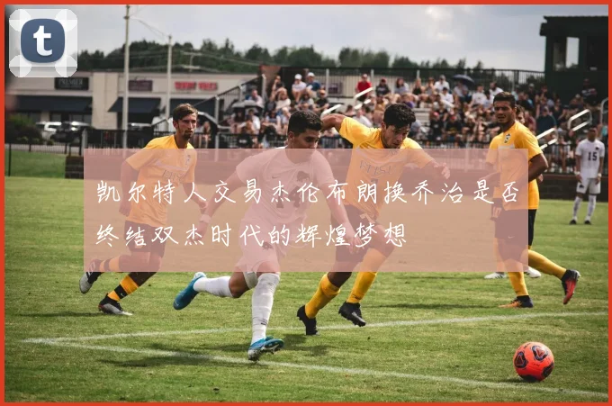 凯尔特人交易杰伦布朗换乔治是否终结双杰时代的辉煌梦想
