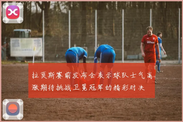 拉莫斯赛前发布会表示球队士气高涨期待挑战卫冕冠军的精彩对决