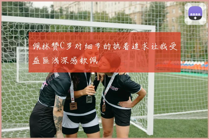 佩林赞C罗对细节的执着追求让我受益匪浅深感钦佩