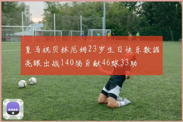 皇马祝贝林厄姆23岁生日快乐数据亮眼出战140场贡献46球33助