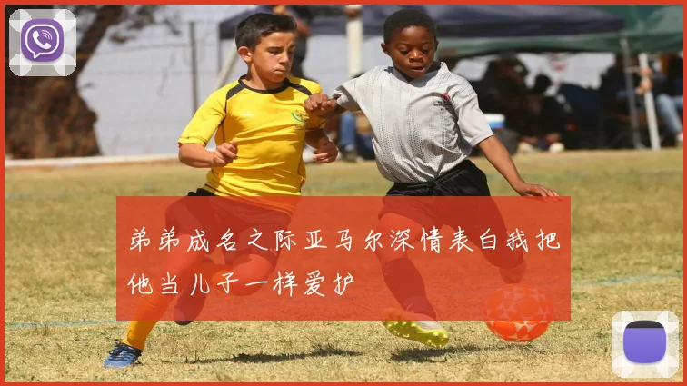 弟弟成名之际亚马尔深情表白我把他当儿子一样爱护