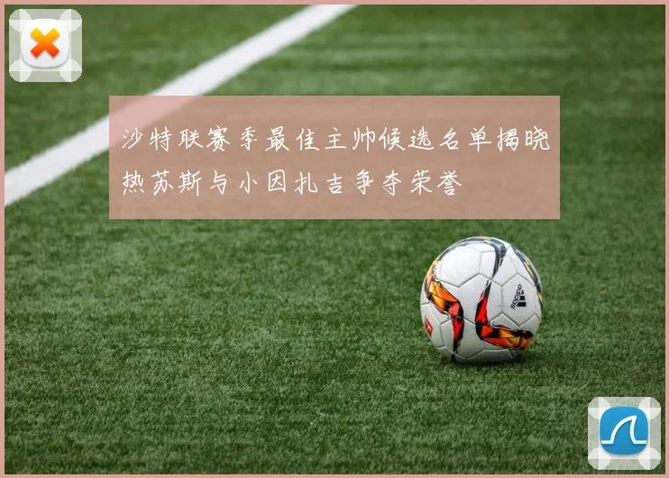 沙特联赛季最佳主帅候选名单揭晓热苏斯与小因扎吉争夺荣誉