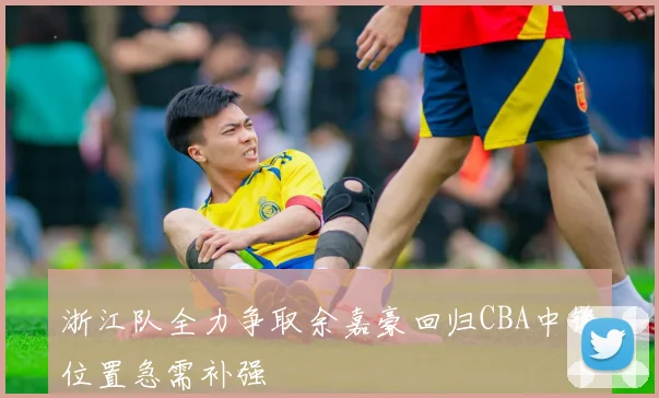 浙江队全力争取余嘉豪回归CBA中锋位置急需补强