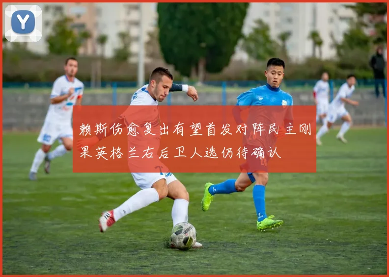 赖斯伤愈复出有望首发对阵民主刚果英格兰右后卫人选仍待确认