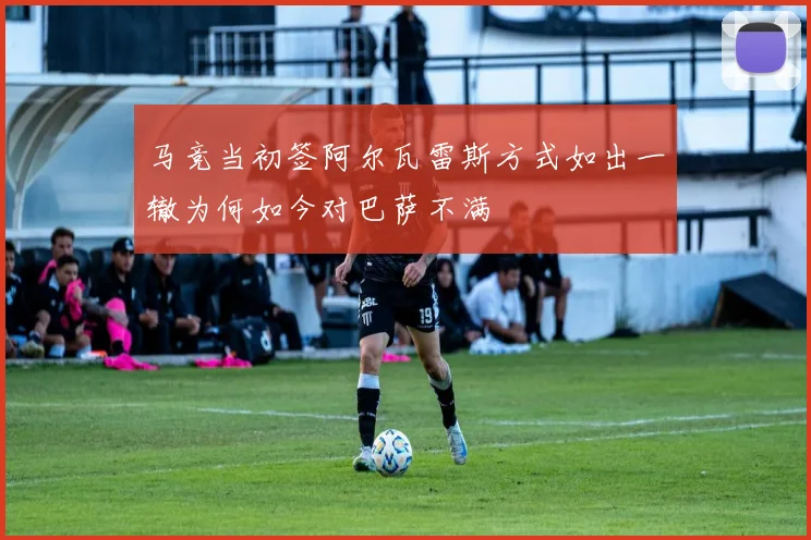 马竞当初签阿尔瓦雷斯方式如出一辙为何如今对巴萨不满