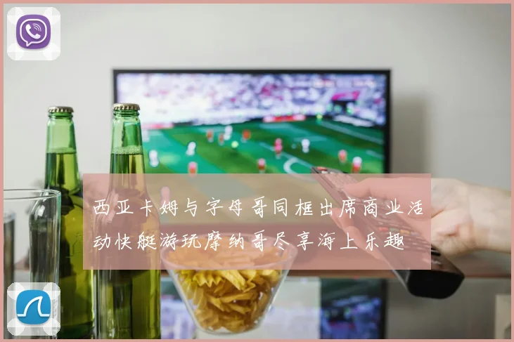 西亚卡姆与字母哥同框出席商业活动快艇游玩摩纳哥尽享海上乐趣
