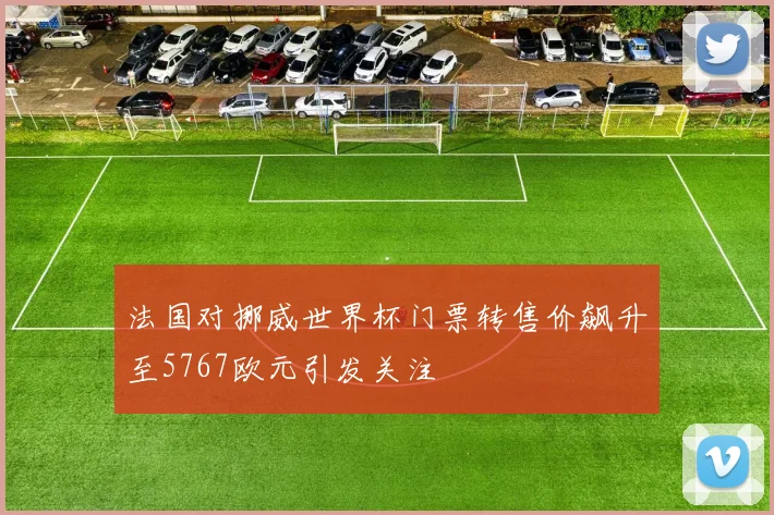 法国对挪威世界杯门票转售价飙升至5767欧元引发关注