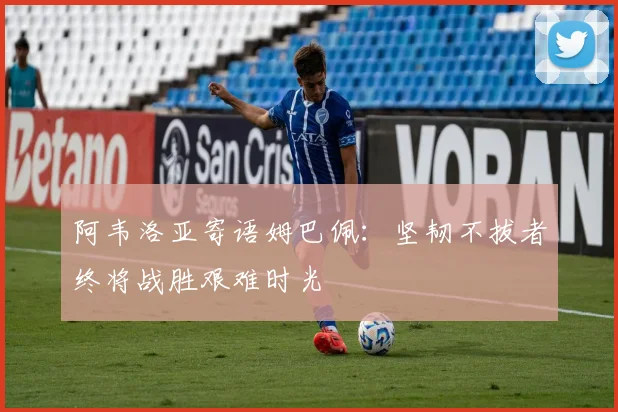 阿韦洛亚寄语姆巴佩：坚韧不拔者终将战胜艰难时光