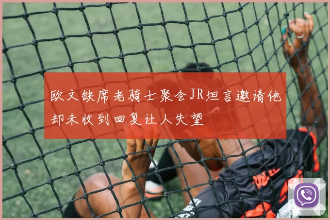 欧文缺席老骑士聚会JR坦言邀请他却未收到回复让人失望