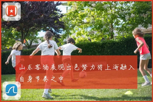山东客场表现出色努力将上海融入自身节奏之中