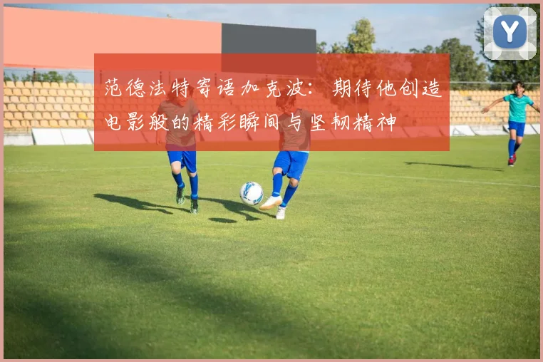 范德法特寄语加克波：期待他创造电影般的精彩瞬间与坚韧精神