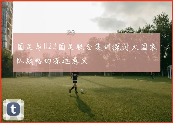 国足与U23国足联合集训探讨大国家队战略的深远意义
