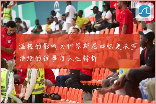 温格的影响力什琴斯尼回忆更衣室抽烟的往事与人生转折