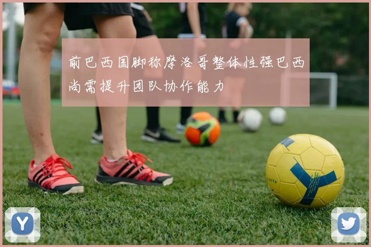 前巴西国脚称摩洛哥整体性强巴西尚需提升团队协作能力