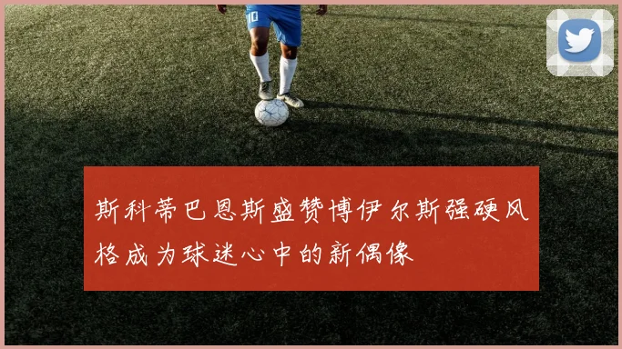 斯科蒂巴恩斯盛赞博伊尔斯强硬风格成为球迷心中的新偶像